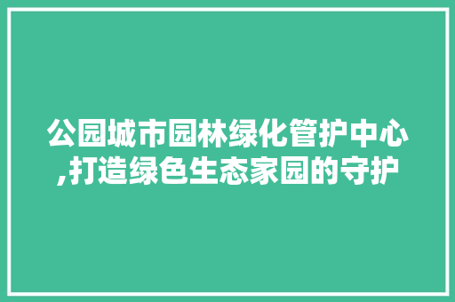 公园城市园林绿化管护中心,打造绿色生态家园的守护者