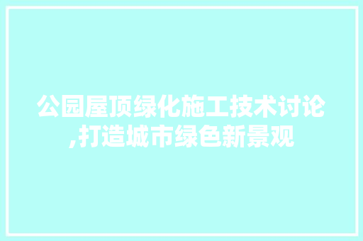 公园屋顶绿化施工技术讨论,打造城市绿色新景观