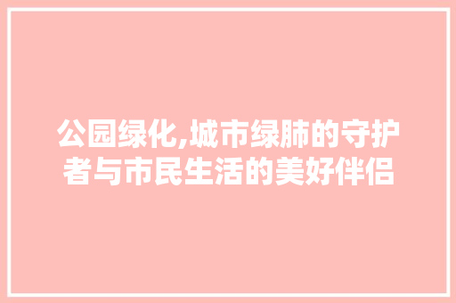 公园绿化,城市绿肺的守护者与市民生活的美好伴侣