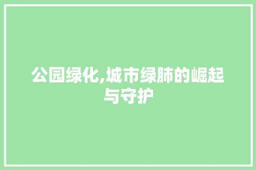 公园绿化,城市绿肺的崛起与守护