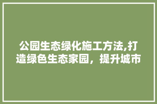 公园生态绿化施工方法,打造绿色生态家园，提升城市品质