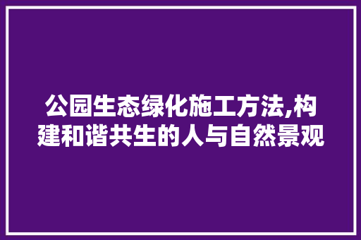 公园生态绿化施工方法,构建和谐共生的人与自然景观