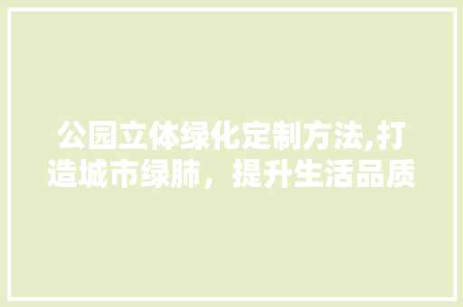 公园立体绿化定制方法,打造城市绿肺，提升生活品质