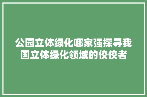 公园立体绿化哪家强探寻我国立体绿化领域的佼佼者