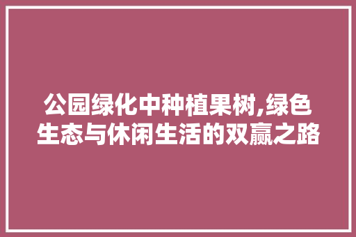 公园绿化中种植果树,绿色生态与休闲生活的双赢之路