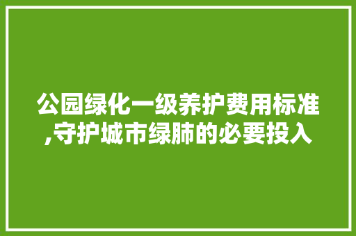 公园绿化一级养护费用标准,守护城市绿肺的必要投入