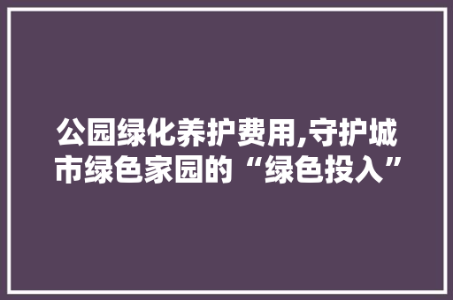 公园绿化养护费用,守护城市绿色家园的“绿色投入”