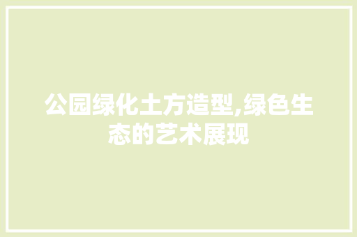 公园绿化土方造型,绿色生态的艺术展现