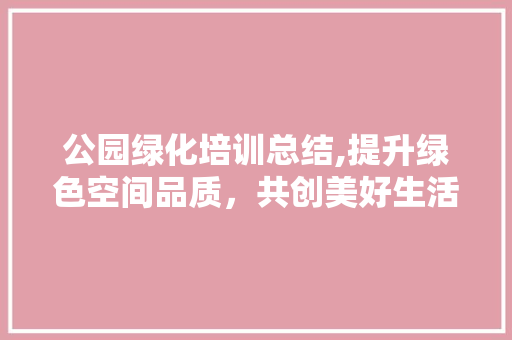公园绿化培训总结,提升绿色空间品质，共创美好生活