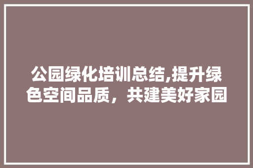 公园绿化培训总结,提升绿色空间品质，共建美好家园