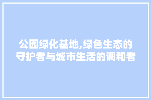 公园绿化基地,绿色生态的守护者与城市生活的调和者