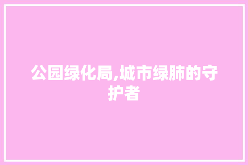公园绿化局,城市绿肺的守护者 果树种植技术
