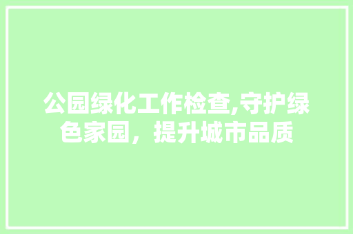 公园绿化工作检查,守护绿色家园，提升城市品质 土壤管理
