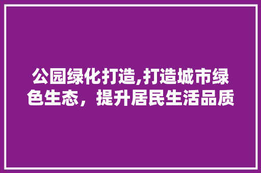 公园绿化打造,打造城市绿色生态，提升居民生活品质