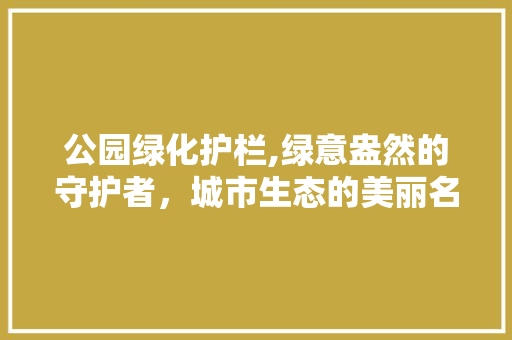公园绿化护栏,绿意盎然的守护者，城市生态的美丽名片