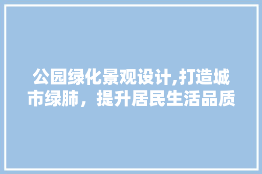 公园绿化景观设计,打造城市绿肺，提升居民生活品质