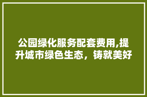 公园绿化服务配套费用,提升城市绿色生态，铸就美好生活