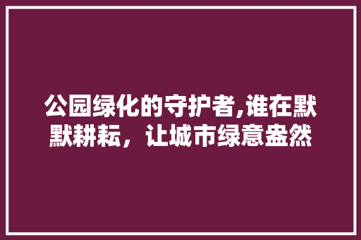 公园绿化的守护者,谁在默默耕耘，让城市绿意盎然