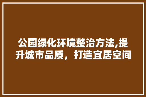 公园绿化环境整治方法,提升城市品质，打造宜居空间