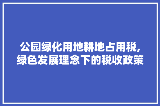 公园绿化用地耕地占用税,绿色发展理念下的税收政策介绍