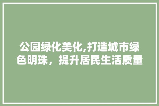 公园绿化美化,打造城市绿色明珠，提升居民生活质量