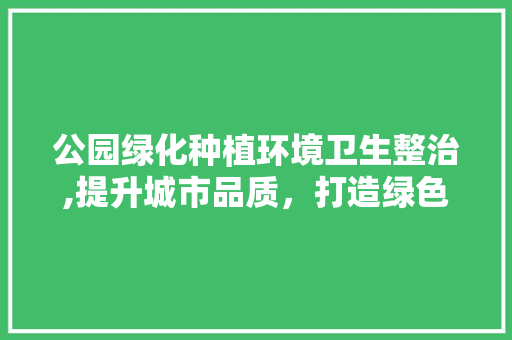 公园绿化种植环境卫生整治,提升城市品质，打造绿色生活