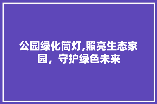 公园绿化筒灯,照亮生态家园，守护绿色未来 品种特性