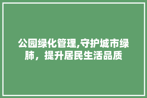 公园绿化管理,守护城市绿肺，提升居民生活品质