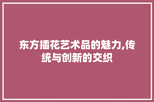 东方插花艺术品的魅力,传统与创新的交织