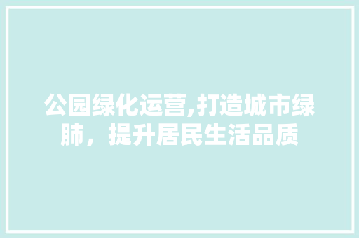 公园绿化运营,打造城市绿肺，提升居民生活品质
