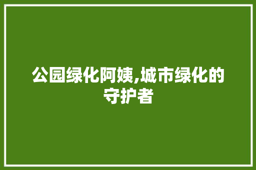 公园绿化阿姨,城市绿化的守护者