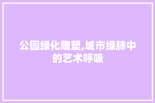 公园绿化雕塑,城市绿肺中的艺术呼吸