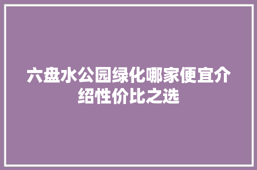 六盘水公园绿化哪家便宜介绍性价比之选