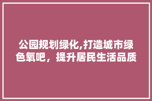 公园规划绿化,打造城市绿色氧吧，提升居民生活品质