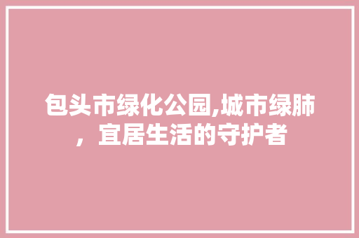 包头市绿化公园,城市绿肺，宜居生活的守护者