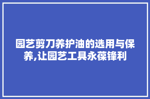 园艺剪刀养护油的选用与保养,让园艺工具永葆锋利