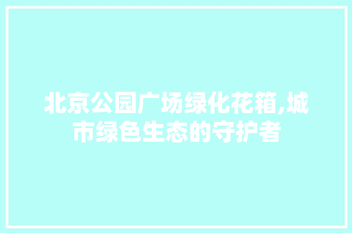 北京公园广场绿化花箱,城市绿色生态的守护者