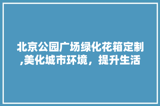 北京公园广场绿化花箱定制,美化城市环境，提升生活品质