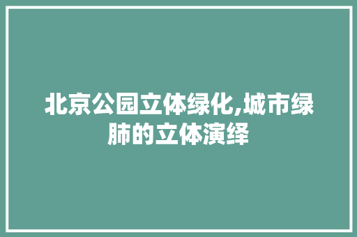 北京公园立体绿化,城市绿肺的立体演绎