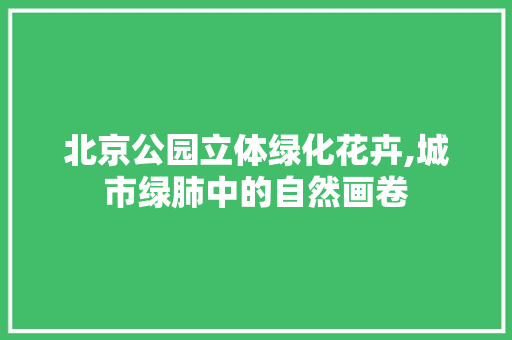 北京公园立体绿化花卉,城市绿肺中的自然画卷