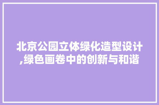 北京公园立体绿化造型设计,绿色画卷中的创新与和谐