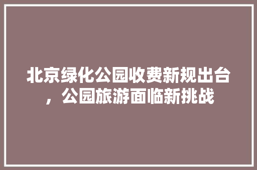 北京绿化公园收费新规出台，公园旅游面临新挑战