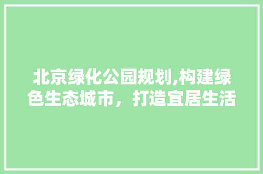 北京绿化公园规划,构建绿色生态城市，打造宜居生活新篇章