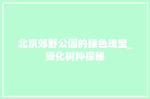 北京郊野公园的绿色瑰宝_绿化树种探秘