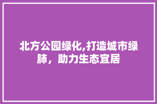 北方公园绿化,打造城市绿肺，助力生态宜居