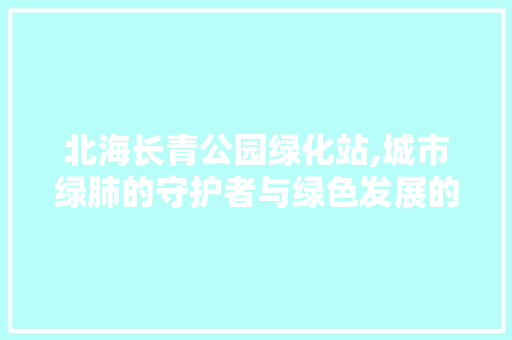 北海长青公园绿化站,城市绿肺的守护者与绿色发展的先锋