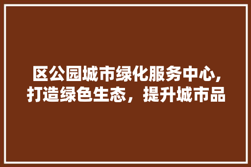 区公园城市绿化服务中心,打造绿色生态，提升城市品质