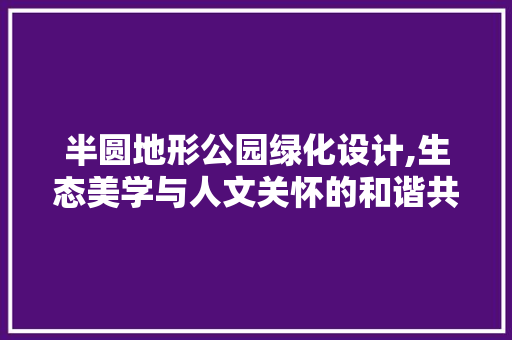半圆地形公园绿化设计,生态美学与人文关怀的和谐共生