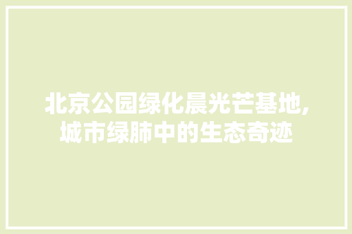 北京公园绿化晨光芒基地,城市绿肺中的生态奇迹