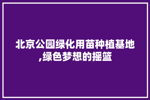 北京公园绿化用苗种植基地,绿色梦想的摇篮 果树修剪整形